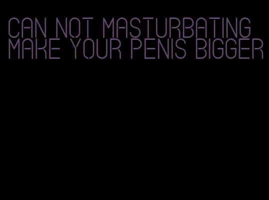 can not masturbating make your penis bigger