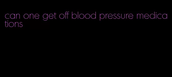 can one get off blood pressure medications