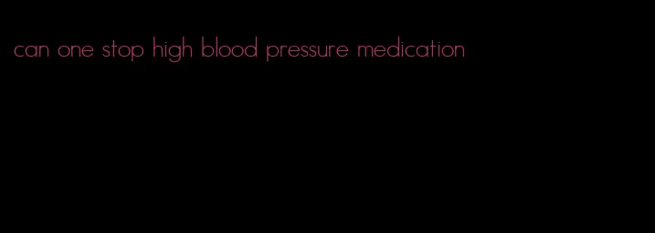 can one stop high blood pressure medication