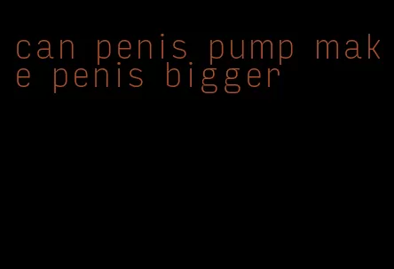 can penis pump make penis bigger