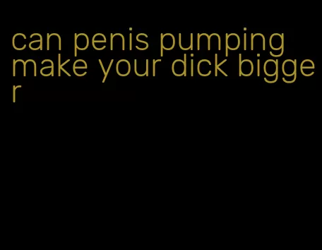 can penis pumping make your dick bigger