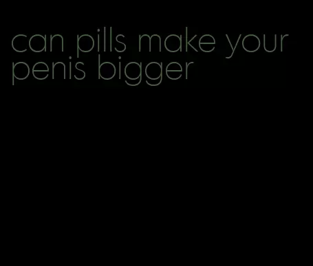 can pills make your penis bigger
