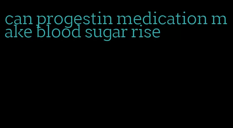 can progestin medication make blood sugar rise