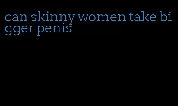 can skinny women take bigger penis