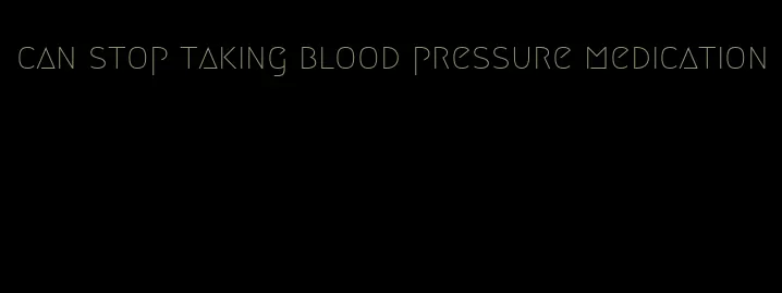 can stop taking blood pressure medication