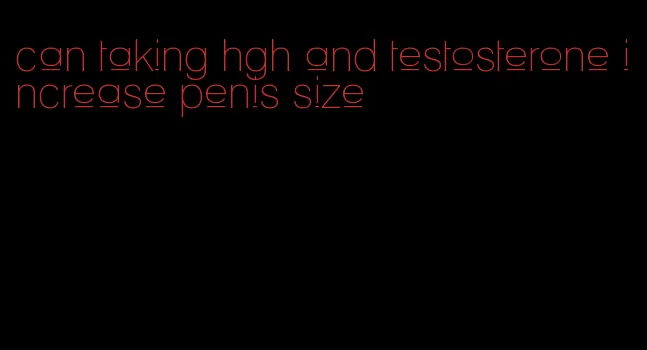 can taking hgh and testosterone increase penis size