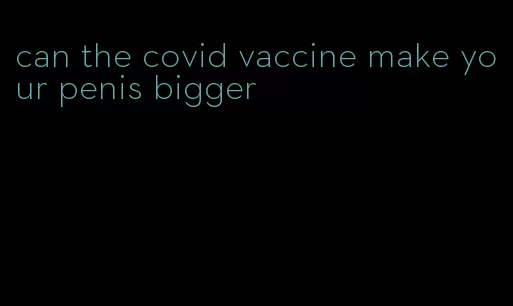 can the covid vaccine make your penis bigger