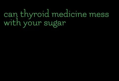 can thyroid medicine mess with your sugar