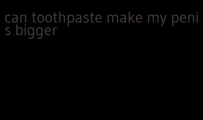 can toothpaste make my penis bigger