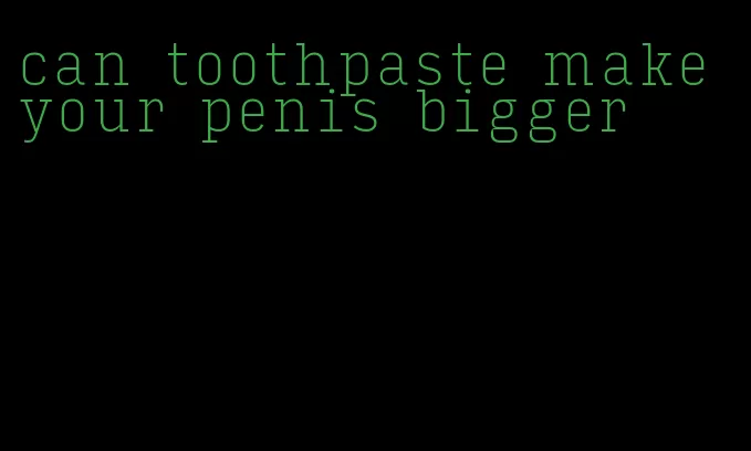 can toothpaste make your penis bigger