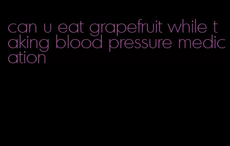 can u eat grapefruit while taking blood pressure medication