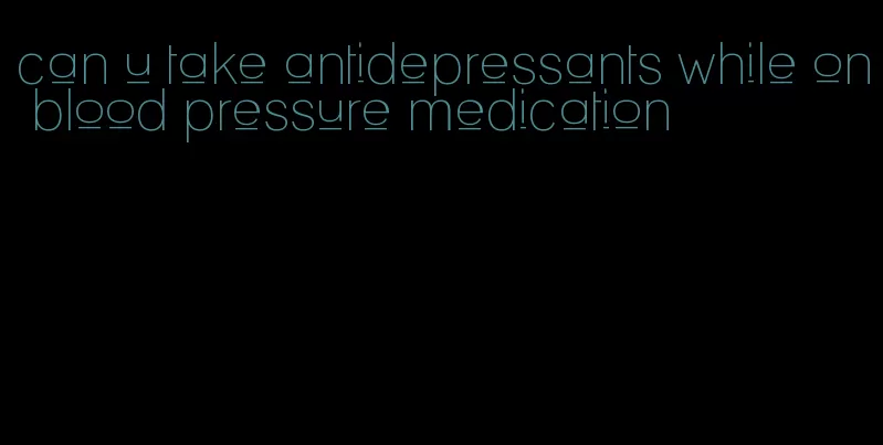 can u take antidepressants while on blood pressure medication