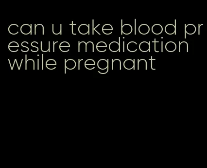can u take blood pressure medication while pregnant