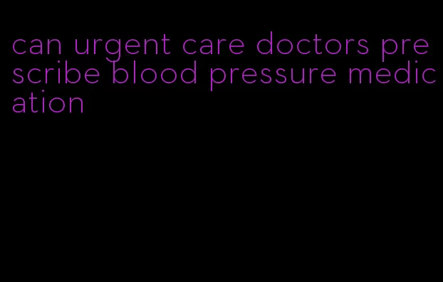 can urgent care doctors prescribe blood pressure medication