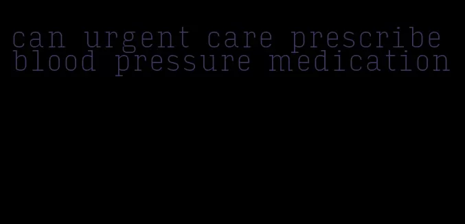 can urgent care prescribe blood pressure medication