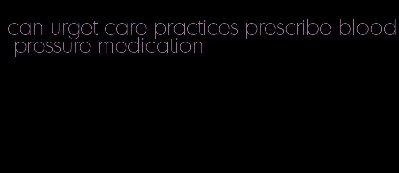 can urget care practices prescribe blood pressure medication
