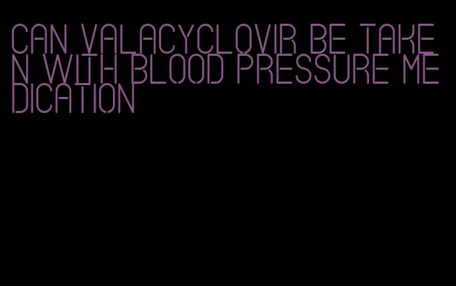 can valacyclovir be taken with blood pressure medication