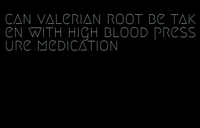 can valerian root be taken with high blood pressure medication