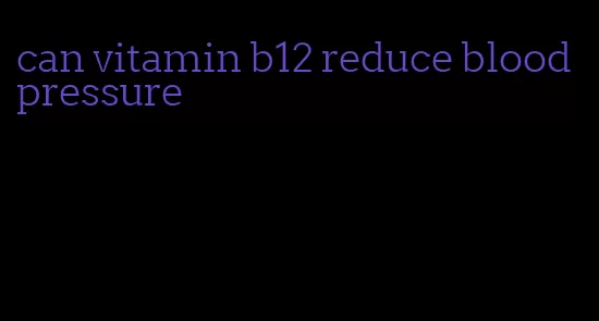 can vitamin b12 reduce blood pressure