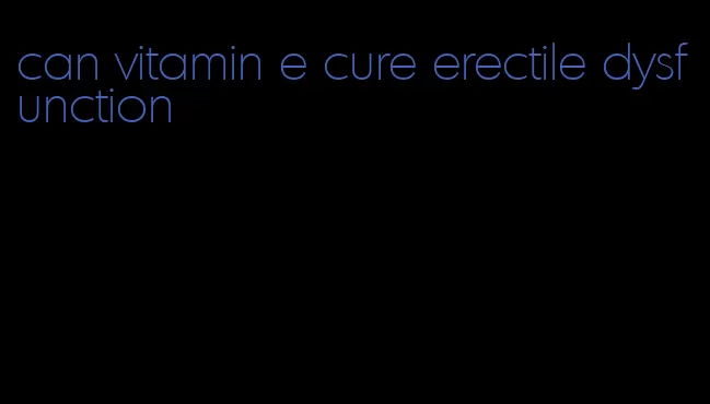 can vitamin e cure erectile dysfunction
