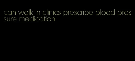 can walk in clinics prescribe blood pressure medication