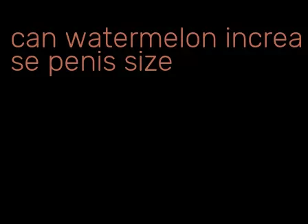 can watermelon increase penis size