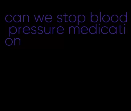 can we stop blood pressure medication