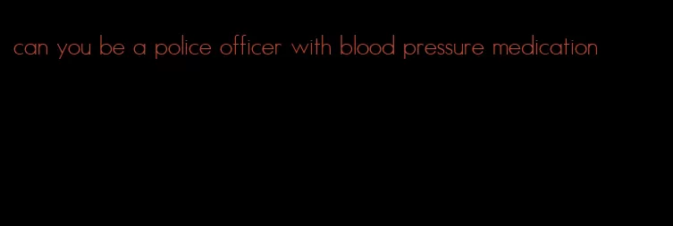 can you be a police officer with blood pressure medication