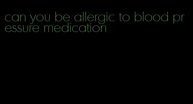 can you be allergic to blood pressure medication