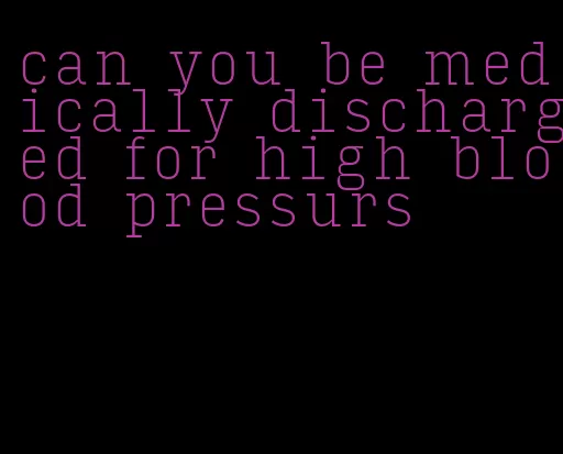 can you be medically discharged for high blood pressurs