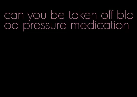 can you be taken off blood pressure medication