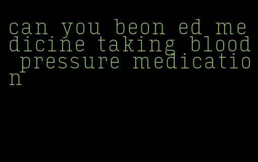 can you beon ed medicine taking blood pressure medication