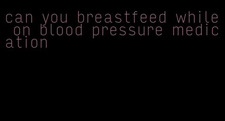 can you breastfeed while on blood pressure medication