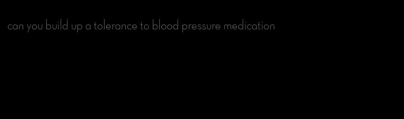 can you build up a tolerance to blood pressure medication