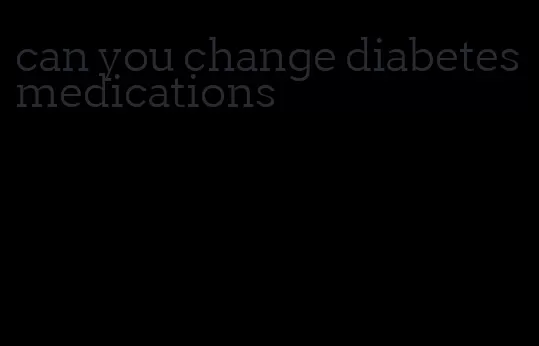can you change diabetes medications