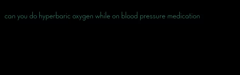 can you do hyperbaric oxygen while on blood pressure medication