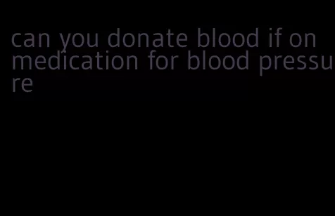 can you donate blood if on medication for blood pressure