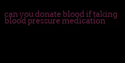 can you donate blood if taking blood pressure medication