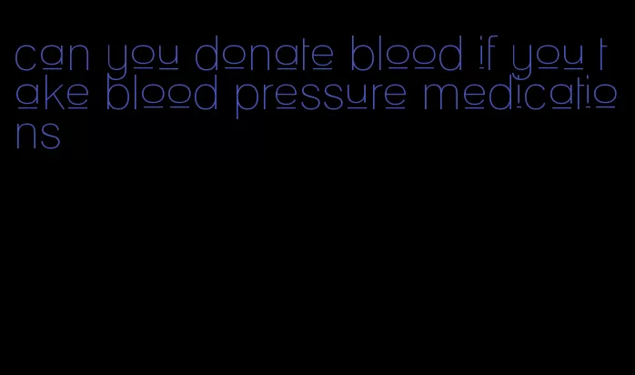 can you donate blood if you take blood pressure medications