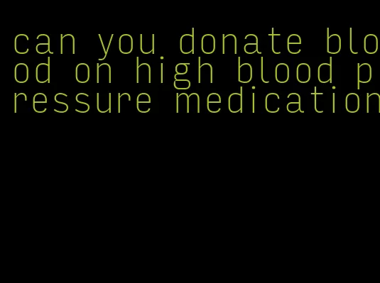 can you donate blood on high blood pressure medication