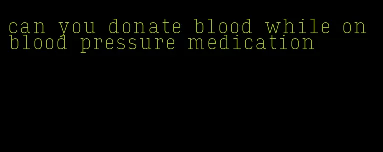 can you donate blood while on blood pressure medication