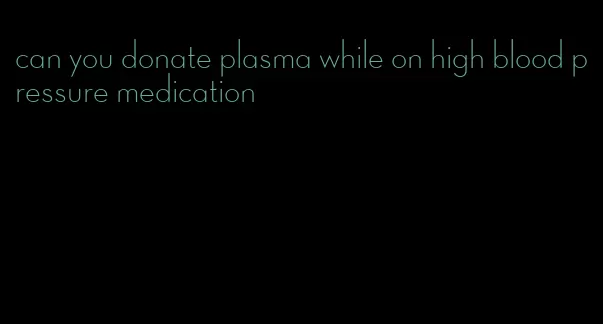 can you donate plasma while on high blood pressure medication