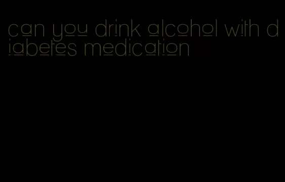 can you drink alcohol with diabetes medication