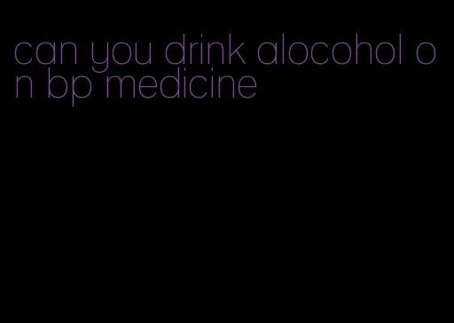 can you drink alocohol on bp medicine
