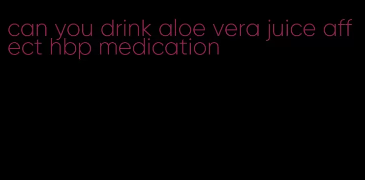 can you drink aloe vera juice affect hbp medication