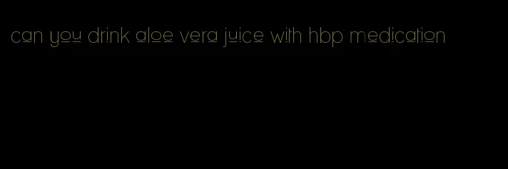 can you drink aloe vera juice with hbp medication