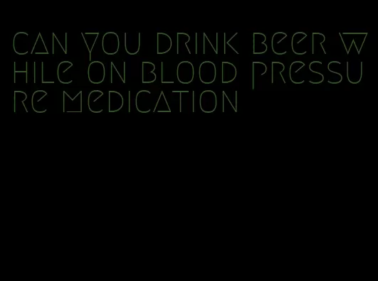 can you drink beer while on blood pressure medication