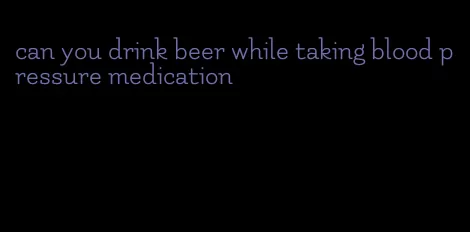can you drink beer while taking blood pressure medication