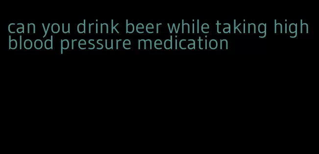 can you drink beer while taking high blood pressure medication
