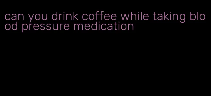 can you drink coffee while taking blood pressure medication